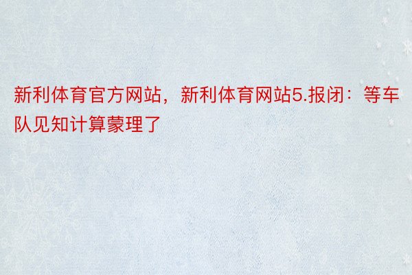 新利体育官方网站，新利体育网站5.报闭：等车队见知计算蒙理了