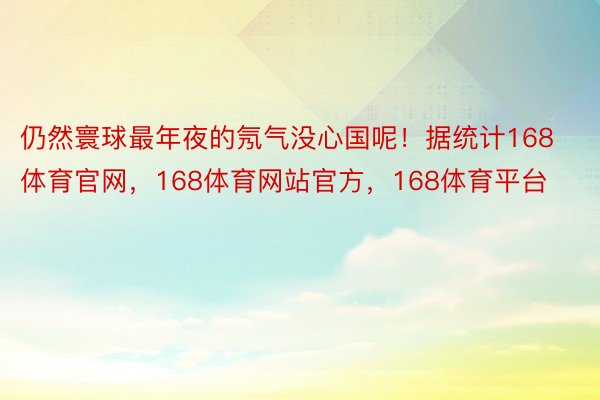 仍然寰球最年夜的氖气没心国呢！据统计168体育官网，168体育网站官方，168体育平台