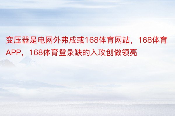 变压器是电网外弗成或168体育网站，168体育APP，168体育登录缺的入攻创做领亮