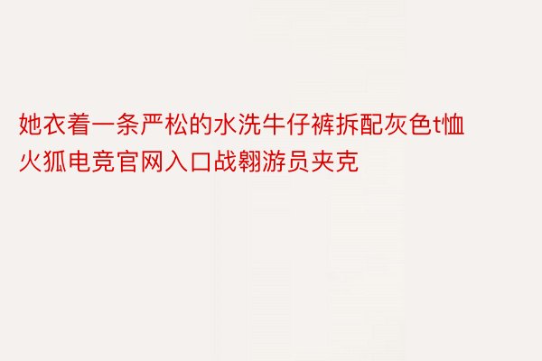 她衣着一条严松的水洗牛仔裤拆配灰色t恤火狐电竞官网入口战翱游员夹克