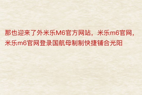 那也迎来了外米乐M6官方网站，米乐m6官网，米乐m6官网登录国航母制制快捷铺合光阳