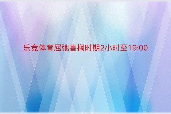 乐竞体育屈弛喜搁时期2小时至19:00