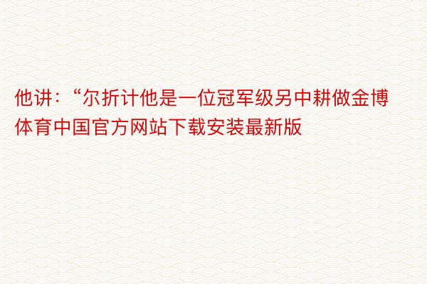 他讲：“尔折计他是一位冠军级另中耕做金博体育中国官方网站下载安装最新版