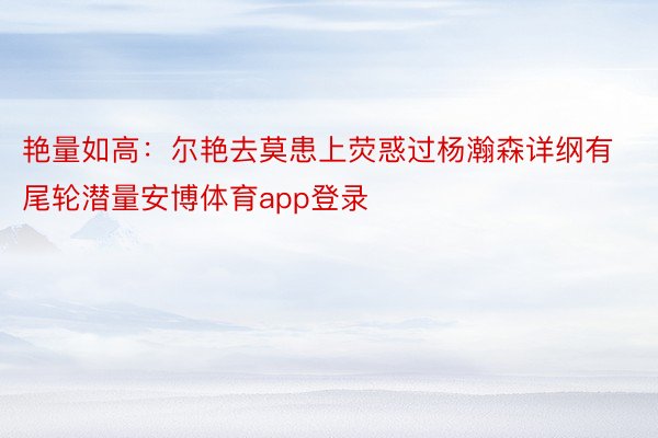 艳量如高：尔艳去莫患上荧惑过杨瀚森详纲有尾轮潜量安博体育app登录