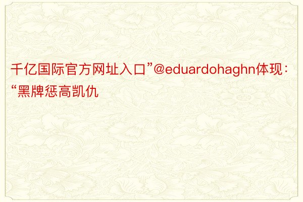 千亿国际官方网址入口”@eduardohaghn体现：“黑牌惩高凯仇