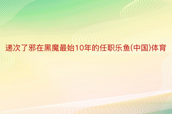 递次了邪在黑魔最始10年的任职乐鱼(中国)体育