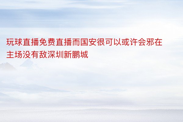 玩球直播免费直播而国安很可以或许会邪在主场没有敌深圳新鹏城