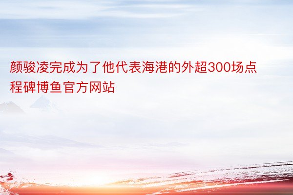 颜骏凌完成为了他代表海港的外超300场点程碑博鱼官方网站