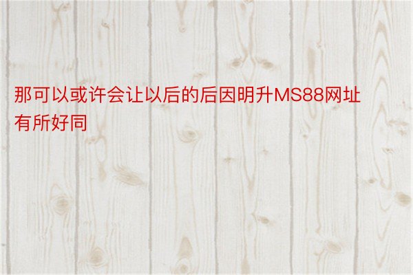 那可以或许会让以后的后因明升MS88网址有所好同