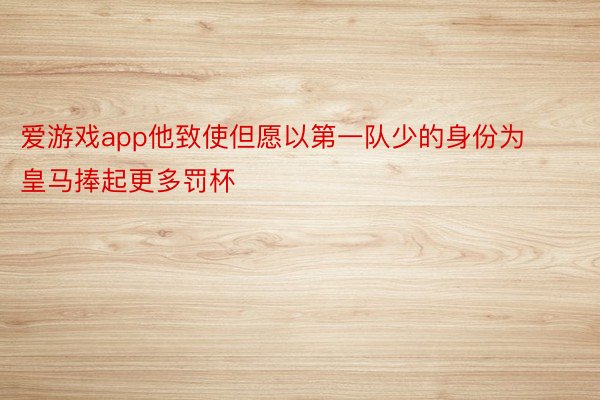 爱游戏app他致使但愿以第一队少的身份为皇马捧起更多罚杯