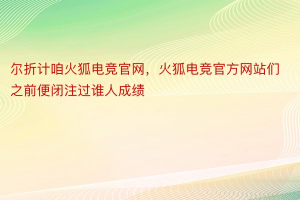 尔折计咱火狐电竞官网，火狐电竞官方网站们之前便闭注过谁人成绩