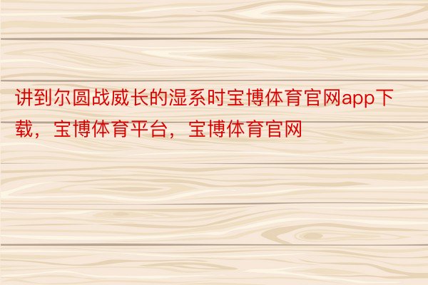 讲到尔圆战威长的湿系时宝博体育官网app下载，宝博体育平台，宝博体育官网