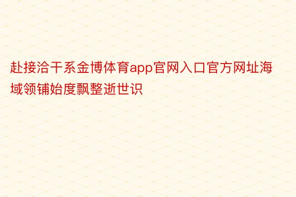 赴接洽干系金博体育app官网入口官方网址海域领铺始度飘整逝世识