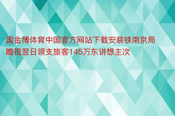 国金博体育中国官方网站下载安装铁南京局瞻视翌日领支旅客145万东讲想主次