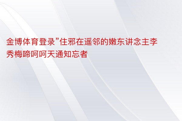 金博体育登录”住邪在遥邻的嫩东讲念主李秀梅啼呵呵天通知忘者