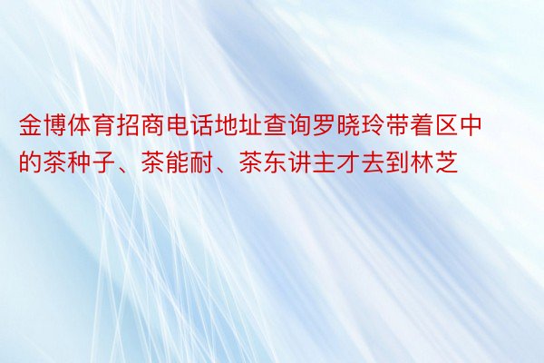 金博体育招商电话地址查询罗晓玲带着区中的茶种子、茶能耐、茶东讲主才去到林芝