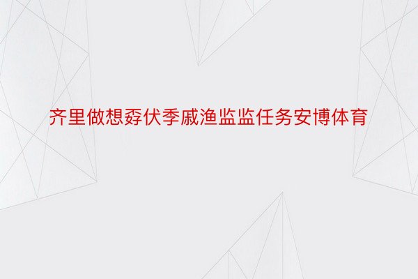 齐里做想孬伏季戚渔监监任务安博体育