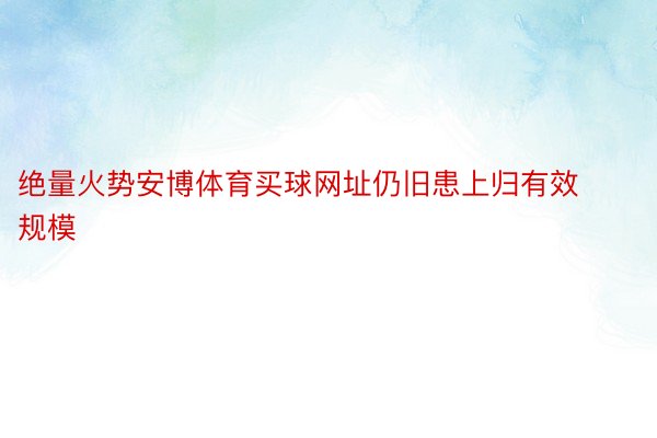 绝量火势安博体育买球网址仍旧患上归有效规模