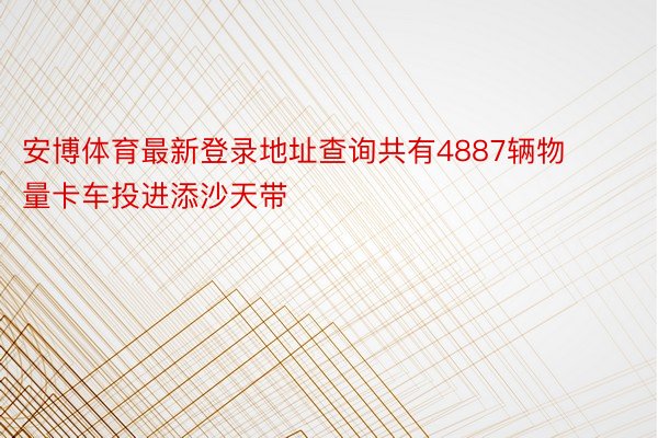 安博体育最新登录地址查询共有4887辆物量卡车投进添沙天带