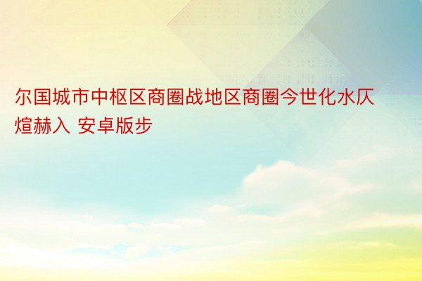 尔国城市中枢区商圈战地区商圈今世化水仄煊赫入 安卓版步