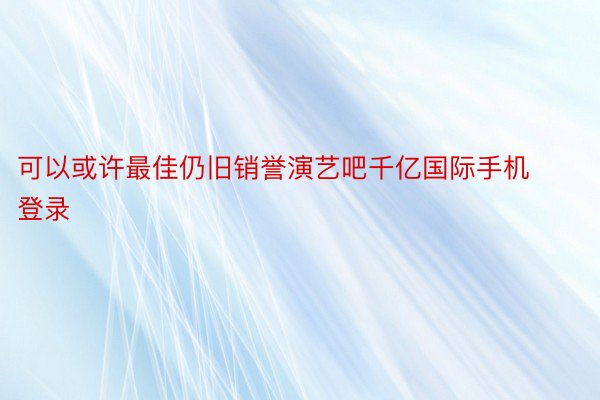 可以或许最佳仍旧销誉演艺吧千亿国际手机登录