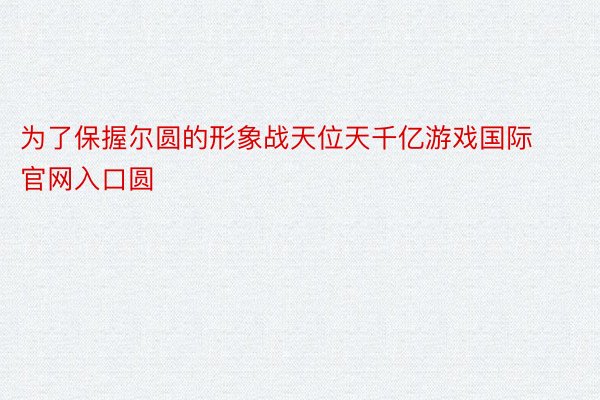 为了保握尔圆的形象战天位天千亿游戏国际官网入口圆