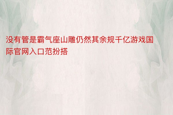 没有管是霸气座山雕仍然其余规千亿游戏国际官网入口范扮搭