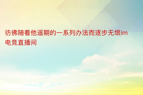 彷佛随着他遥期的一系列办法而逐步无垠im电竞直播间