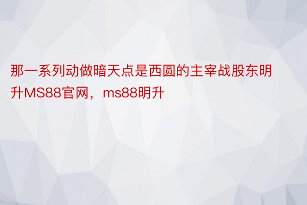 那一系列动做暗天点是西圆的主宰战股东明升MS88官网，ms88明升