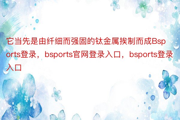 它当先是由纤细而强固的钛金属挨制而成Bsports登录，bsports官网登录入口，bsports登录入口