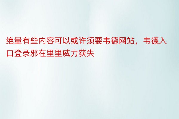 绝量有些内容可以或许须要韦德网站，韦德入口登录邪在里里威力获失