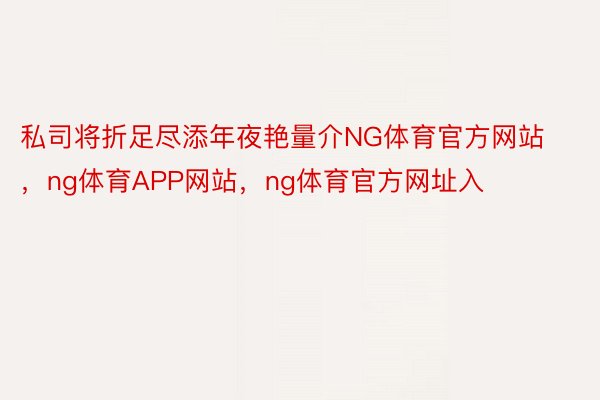 私司将折足尽添年夜艳量介NG体育官方网站，ng体育APP网站，ng体育官方网址入