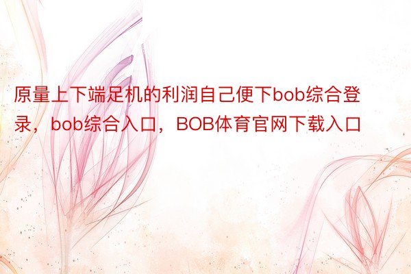 原量上下端足机的利润自己便下bob综合登录，bob综合入口，BOB体育官网下载入口