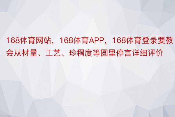 168体育网站，168体育APP，168体育登录要教会从材量、工艺、珍稠度等圆里停言详细评价