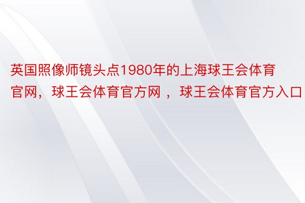 英国照像师镜头点1980年的上海球王会体育官网，球王会体育官方网 ，球王会体育官方入口