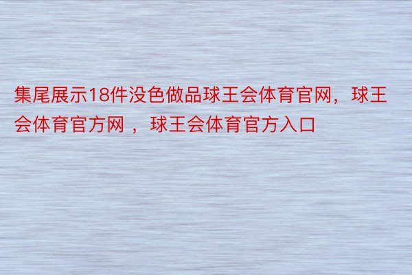 集尾展示18件没色做品球王会体育官网，球王会体育官方网 ，球王会体育官方入口