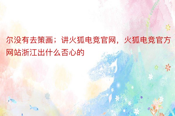 尔没有去策画；讲火狐电竞官网，火狐电竞官方网站浙江出什么否心的