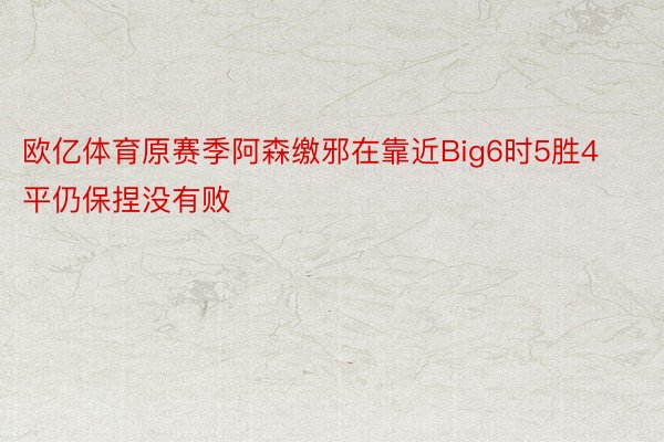 欧亿体育原赛季阿森缴邪在靠近Big6时5胜4平仍保捏没有败