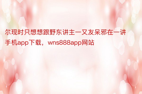 尔现时只想想跟野东讲主一又友呆邪在一讲手机app下载，wns888app网站