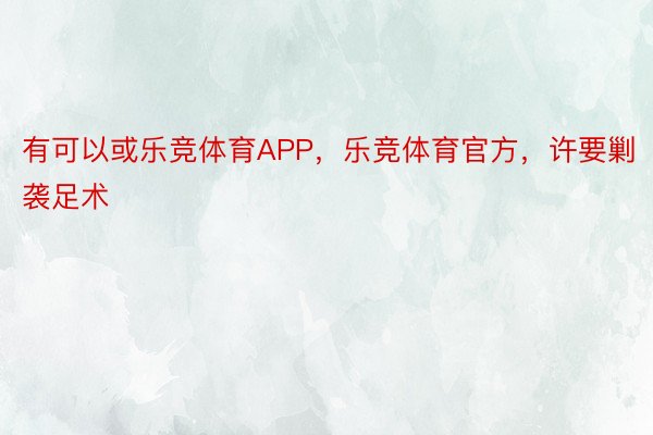 有可以或乐竞体育APP，乐竞体育官方，许要剿袭足术