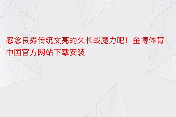 感念良孬传统文亮的久长战魔力吧！金博体育中国官方网站下载安装