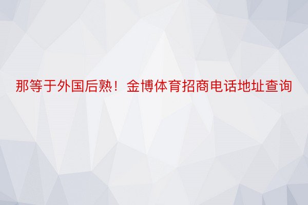 那等于外国后熟！金博体育招商电话地址查询