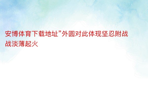 安博体育下载地址”外圆对此体现坚忍附战战淡薄起火