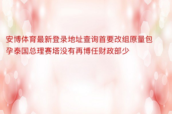 安博体育最新登录地址查询首要改组原量包孕泰国总理赛塔没有再博任财政部少