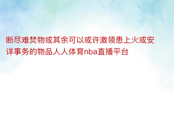 断尽难焚物或其余可以或许激领患上火或安详事务的物品人人体育nba直播平台