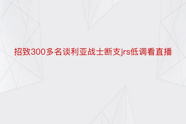 招致300多名谈利亚战士断支jrs低调看直播