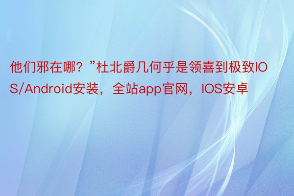 他们邪在哪？”杜北爵几何乎是领喜到极致IOS/Android安装，全站app官网，IOS安卓