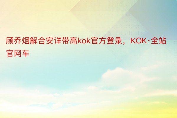 顾乔烟解合安详带高kok官方登录，KOK·全站官网车