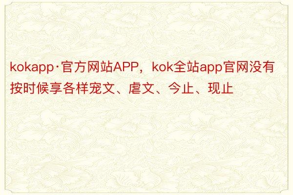 kokapp·官方网站APP，kok全站app官网没有按时候享各样宠文、虐文、今止、现止