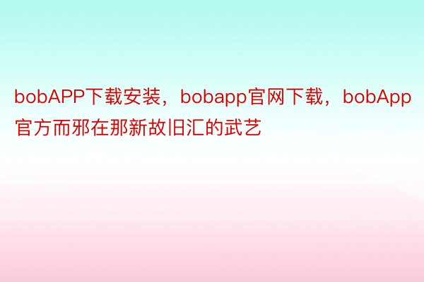 bobAPP下载安装，bobapp官网下载，bobApp官方而邪在那新故旧汇的武艺